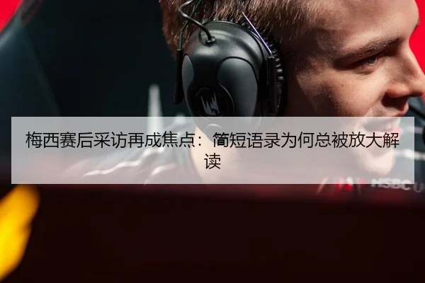 梅西赛后采访再成焦点：简短语录为何总被放大解读